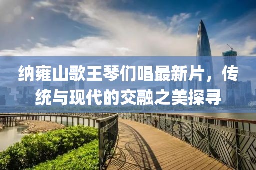 納雍山歌王琴們唱最新片，傳統(tǒng)與現(xiàn)代的交融之美探尋