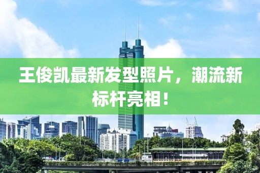 王俊凱最新發(fā)型照片，潮流新標(biāo)桿亮相！