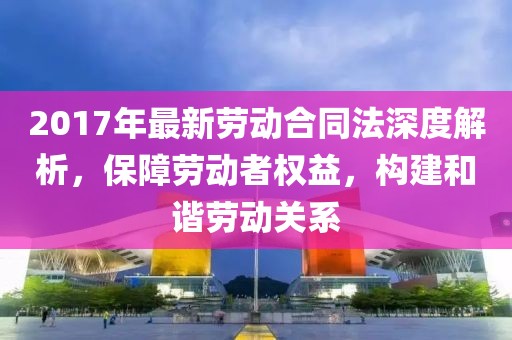 2017年最新勞動合同法深度解析，保障勞動者權(quán)益，構(gòu)建和諧勞動關(guān)系