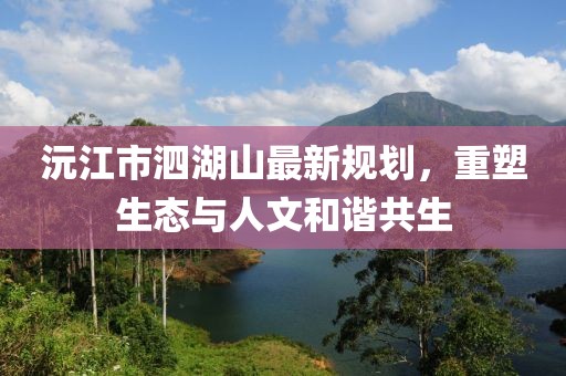 沅江市泗湖山最新規(guī)劃，重塑生態(tài)與人文和諧共生
