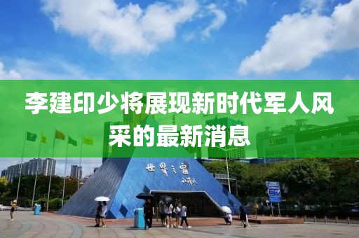 李建印少將展現新時代軍人風采的最新消息