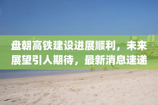 盤朝高鐵建設(shè)進(jìn)展順利，未來展望引人期待，最新消息速遞