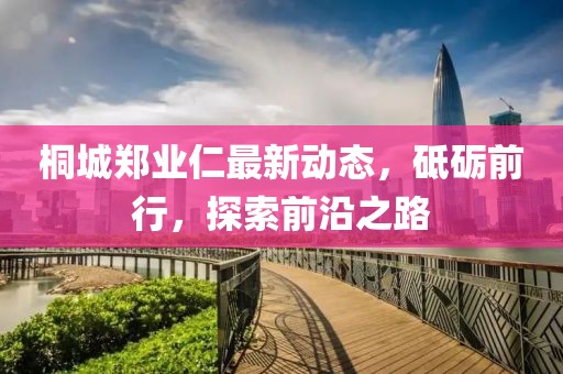 桐城鄭業(yè)仁最新動(dòng)態(tài)，砥礪前行，探索前沿之路