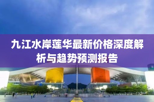九江水岸蓮華最新價(jià)格深度解析與趨勢(shì)預(yù)測(cè)報(bào)告