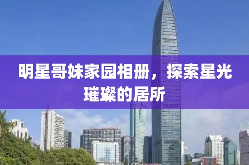 明星哥妹家園相冊(cè)，探索星光璀璨的居所