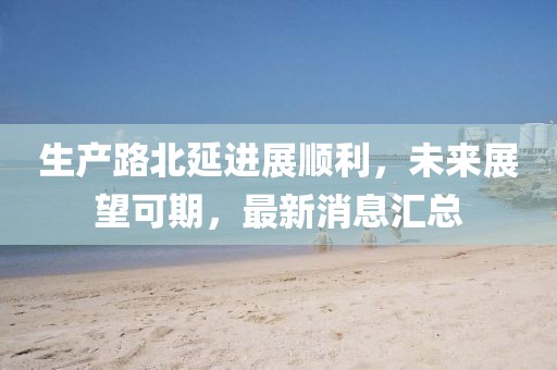 生產(chǎn)路北延進(jìn)展順利，未來展望可期，最新消息匯總
