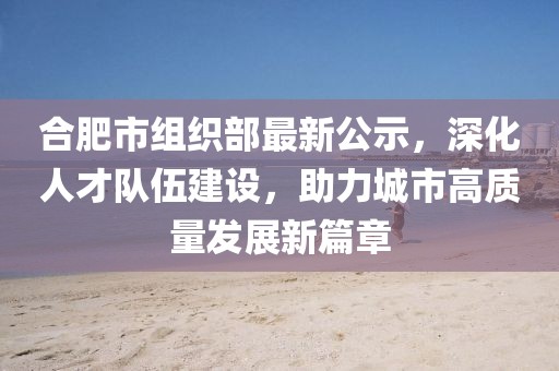 合肥市組織部最新公示，深化人才隊伍建設(shè)，助力城市高質(zhì)量發(fā)展新篇章