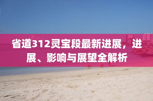 省道312靈寶段最新進展，進展、影響與展望全解析