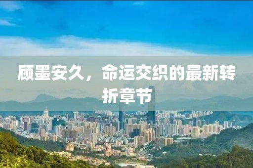 顧墨安久，命運(yùn)交織的最新轉(zhuǎn)折章節(jié)