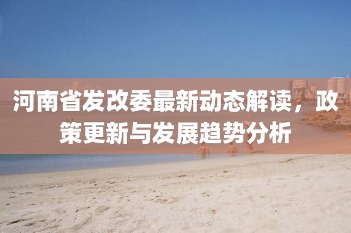 河南省發(fā)改委最新動態(tài)解讀，政策更新與發(fā)展趨勢分析