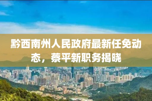 黔西南州人民政府最新任免動(dòng)態(tài)，蔡平新職務(wù)揭曉