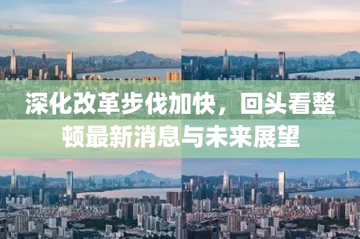 深化改革步伐加快，回頭看整頓最新消息與未來展望