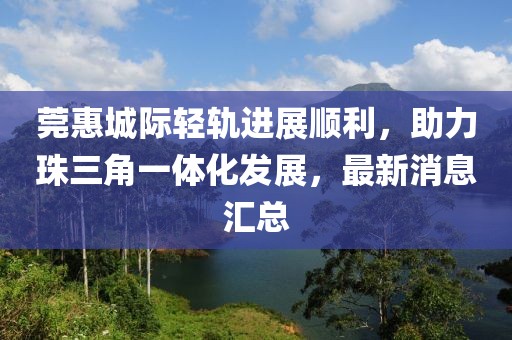 莞惠城際輕軌進(jìn)展順利，助力珠三角一體化發(fā)展，最新消息匯總
