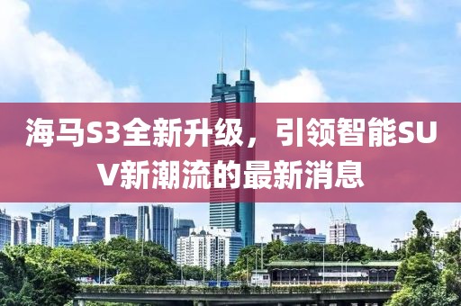 海馬S3全新升級，引領智能SUV新潮流的最新消息