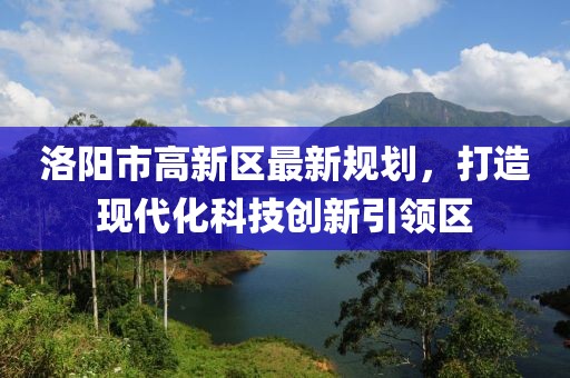 洛陽(yáng)市高新區(qū)最新規(guī)劃，打造現(xiàn)代化科技創(chuàng)新引領(lǐng)區(qū)