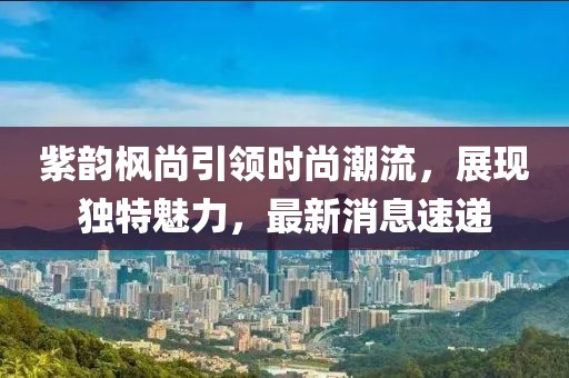 紫韻楓尚引領(lǐng)時尚潮流，展現(xiàn)獨特魅力，最新消息速遞