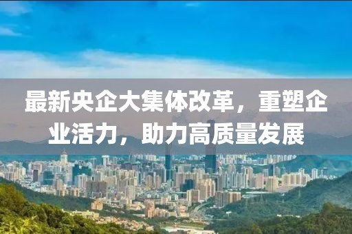 最新央企大集體改革，重塑企業(yè)活力，助力高質(zhì)量發(fā)展