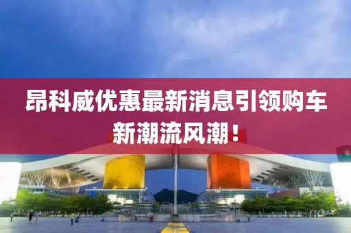 昂科威優(yōu)惠最新消息引領(lǐng)購車新潮流風(fēng)潮！