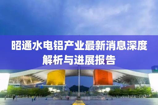 昭通水電鋁產(chǎn)業(yè)最新消息深度解析與進(jìn)展報(bào)告