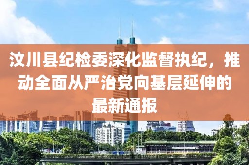 汶川縣紀(jì)檢委深化監(jiān)督執(zhí)紀(jì)，推動(dòng)全面從嚴(yán)治黨向基層延伸的最新通報(bào)
