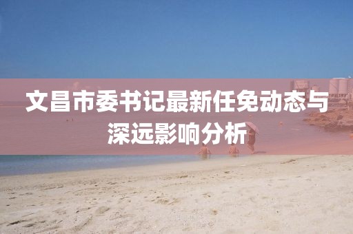 文昌市委書記最新任免動態(tài)與深遠影響分析