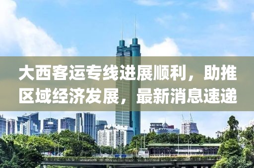 大西客運專線進展順利，助推區(qū)域經(jīng)濟發(fā)展，最新消息速遞