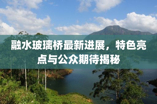 融水玻璃橋最新進展，特色亮點與公眾期待揭秘