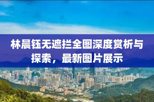 林晨鈺無(wú)遮攔全圖深度賞析與探索，最新圖片展示