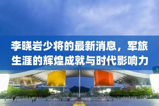 李曉巖少將的最新消息，軍旅生涯的輝煌成就與時代影響力