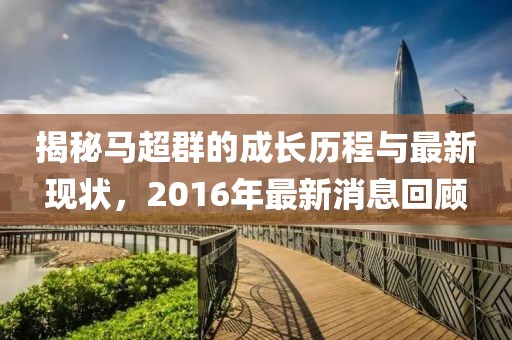揭秘馬超群的成長歷程與最新現(xiàn)狀，2016年最新消息回顧