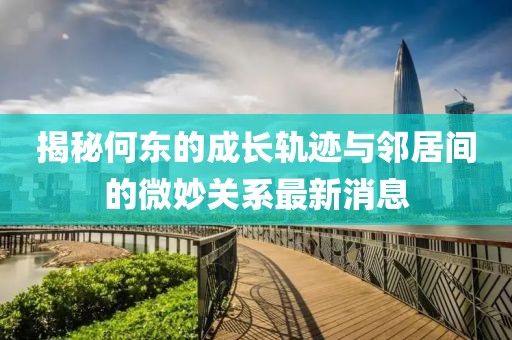 揭秘何東的成長軌跡與鄰居間的微妙關(guān)系最新消息