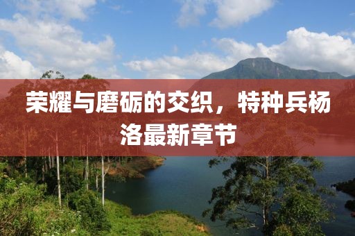 榮耀與磨礪的交織，特種兵楊洛最新章節(jié)