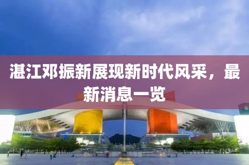 湛江鄧振新展現(xiàn)新時代風(fēng)采，最新消息一覽