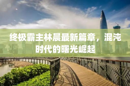 終極霸主林晨最新篇章，混沌時代的曙光崛起