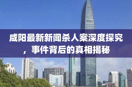 咸陽最新新聞殺人案深度探究，事件背后的真相揭秘