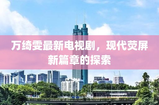 萬綺雯最新電視劇，現(xiàn)代熒屏新篇章的探索
