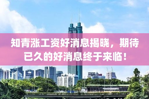 知青漲工資好消息揭曉，期待已久的好消息終于來臨！
