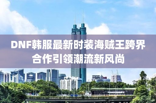 DNF韓服最新時(shí)裝海賊王跨界合作引領(lǐng)潮流新風(fēng)尚