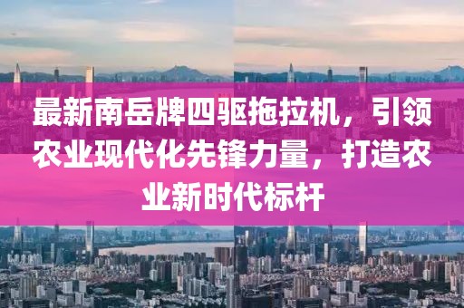 最新南岳牌四驅(qū)拖拉機，引領(lǐng)農(nóng)業(yè)現(xiàn)代化先鋒力量，打造農(nóng)業(yè)新時代標桿