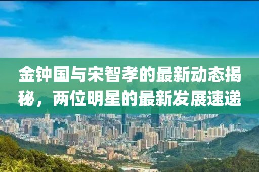 金鐘國(guó)與宋智孝的最新動(dòng)態(tài)揭秘，兩位明星的最新發(fā)展速遞