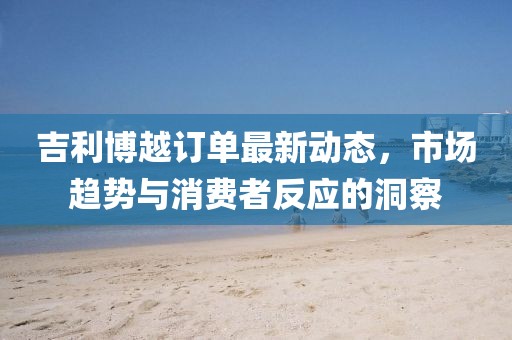 吉利博越訂單最新動態(tài)，市場趨勢與消費者反應(yīng)的洞察