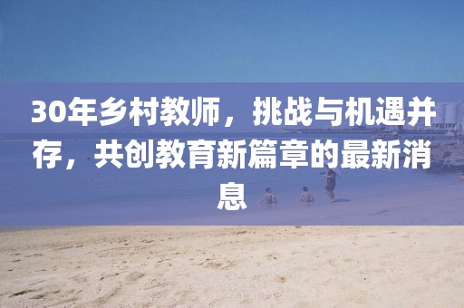 30年鄉(xiāng)村教師，挑戰(zhàn)與機(jī)遇并存，共創(chuàng)教育新篇章的最新消息