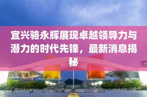 宜興駱永輝展現(xiàn)卓越領導力與潛力的時代先鋒，最新消息揭秘