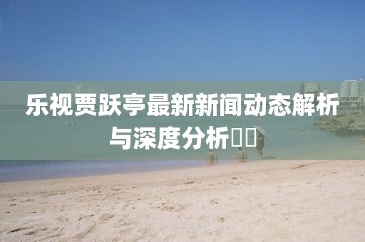 樂視賈躍亭最新新聞動態(tài)解析與深度分析??