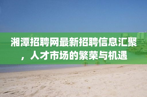 湘潭招聘網(wǎng)最新招聘信息匯聚，人才市場的繁榮與機(jī)遇