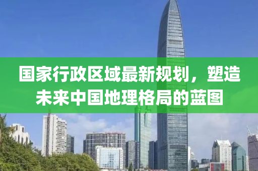 國家行政區(qū)域最新規(guī)劃，塑造未來中國地理格局的藍圖