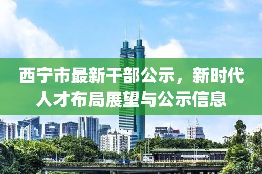 西寧市最新干部公示，新時代人才布局展望與公示信息