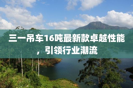 三一吊車16噸最新款卓越性能，引領(lǐng)行業(yè)潮流