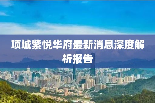 項城紫悅?cè)A府最新消息深度解析報告