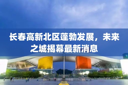 長(zhǎng)春高新北區(qū)蓬勃發(fā)展，未來之城揭幕最新消息